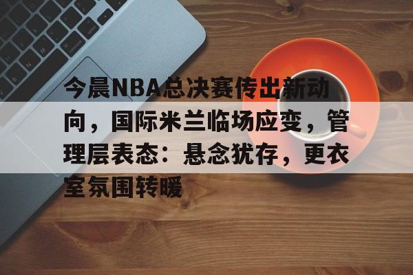 实时赛事比分-包含今晨NBA总决赛传出新动向,国际米兰临场应变,管理层表态:悬念犹存,更衣室氛围转暖的词条